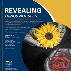 Revealing Things Not Seen: Exhibition Closing event: A moderated panel discussion with student artists featured in the Things Not Seen: Art and Healing through Narratives of Hope, Grief, Loss, and struggles for self-acceptance exhibition; light refreshments will be available in the lobby before the discussion, Nov. 18, 5:30-7:30 p.m.; Historic North Quad, admission is free