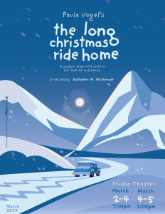 A drawing of a snowy scence with snow falling, a snow capped car through the scence via a road down the middle of the landscape with snow-covered mountains in the distance and the moon shining right in the middle of the image. 'Paula Vogel's the long christmas ride home. A puppet play with actors for mature audiences. Directed by Kathleen M. McGeever' written above the moon in the top-middle of the image. "Studio Theater March 2-4 at 7:30pm March 4-5 at 2:00pm" written in the bottom right. "March 2023" written in the bottom left corner.