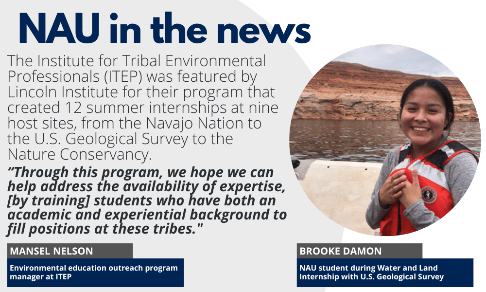 NAU in the News: The Institute for Tribal Environmental Professionals (ITEP) was featured by Lincoln Institute for their program that created 12 summer internships at nine host sites, from the Navajo Nation to the U.S. Geological Survey to the Nature Conservancy. “Through this program, we hope we can help address the availability of expertise, [by training] students who have both an academic and experiential background to fill positions at these tribes." - Mansel Nelson, Environmental education outreach program manager at ITEP. Photos of Brook Damon, NAU student during Water and Land Internship with U.S. Geological Survey