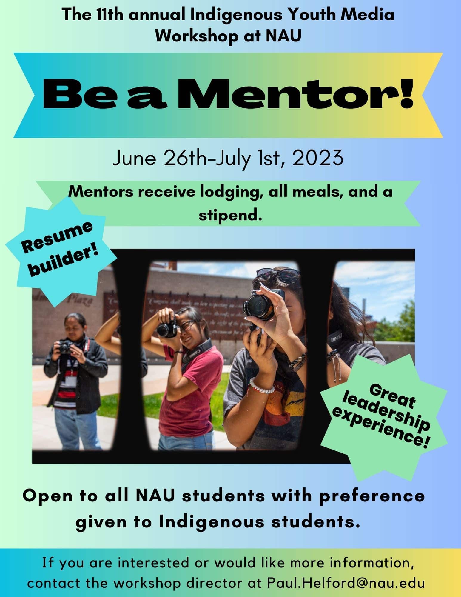 Flyer for the The 11th annual Indigenous Youth Media Workshop at NAU Be a Mentor! June 26th-July 1st, 2023 Mentors receive lodging, all meals, and a stipend. Deadline to apply: May 1 Resume builder! Great leadership experience! Open to all NAU students with preference given to Indigenous students. If you are interested or would like more information, contact the workshop director at Paul. Helford@nau.edu