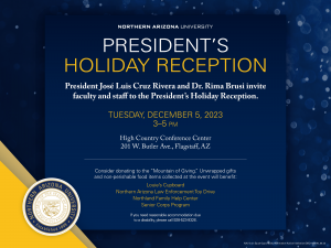 President's Holiday Reception: President José Luis Cruz Rivera and Dr. Rima Brusi invite faculty and staff to the President's Holiday Reception; 3-5 p.m. Tuesday, Dec. 5, High Country Conference Center, 201 W. Butler Ave. Consider donating to the Mountain of Giving. Unwrapped gifts and non-perishable food items collected at the event will benefit: Louie's Cupboard, Northern Arizona Law Enforcement Toy Drive, Northland Family Help Center, Senior Corps program. If you need reasonable accommodation due to a disability, call 928-523-9326