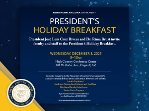 Northern Arizona University. President's Holiday Breakfast. President Jose Luis Cruz Rivera and Dr. Rima Brusi invite faculty and staff to the President's Holiday Breakfast. Wednesday, December 3, 2025 from 8 to 10 a.m. at the High Country Conference Center, 201 W. Butler Ave., Flagstaff, AZ. Consider donating to the "Mountain of Giving." Unwrapped gifts and non-perishable food items collected at the event will benefit: Louie's Cupboard, Northern Arizona Law Enforcement Toy Drive, Northland Family Help Center, Senior Corps Program. If you need reasonable accommodations due to a disability, please call 928-523-3851. NAU is an Equal Opportunity/Affirmative Action Institution/DSC1525070_10.24